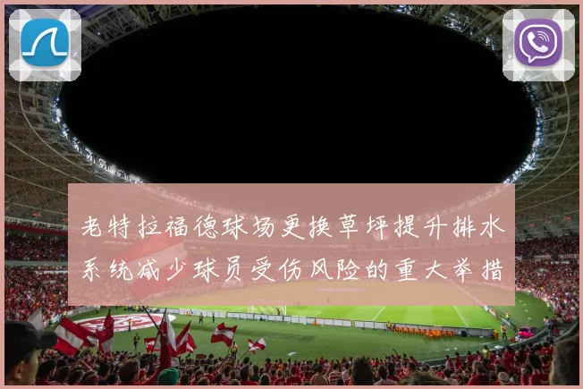 老特拉福德球场更换草坪提升排水系统减少球员受伤风险的重大举措
