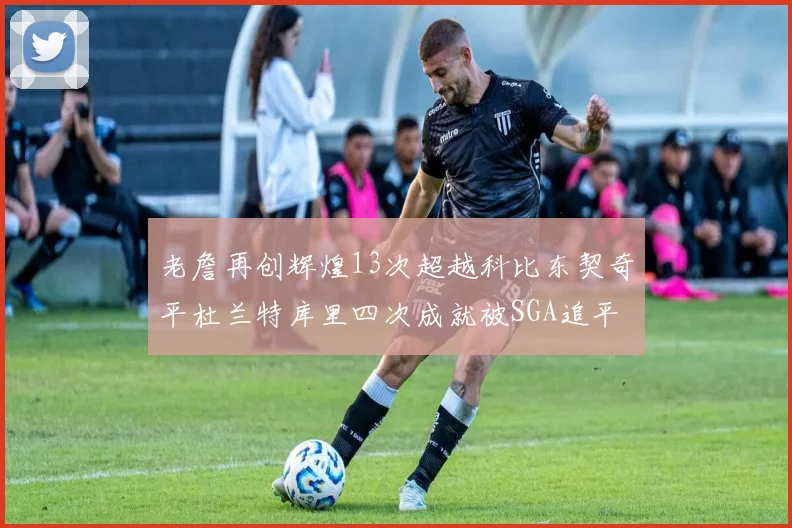 老詹再创辉煌13次超越科比东契奇平杜兰特库里四次成就被SGA追平