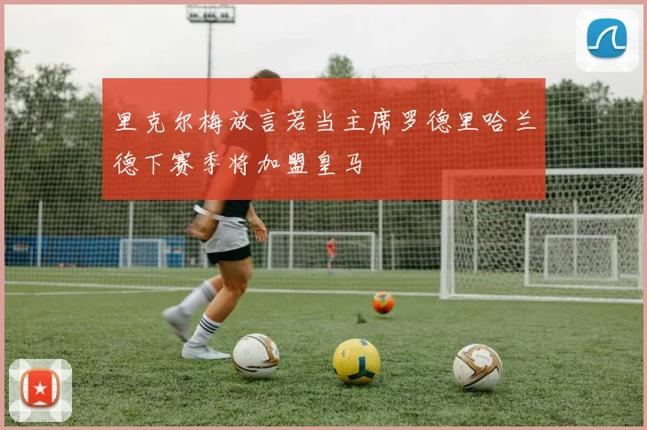 里克尔梅放言若当主席罗德里哈兰德下赛季将加盟皇马
