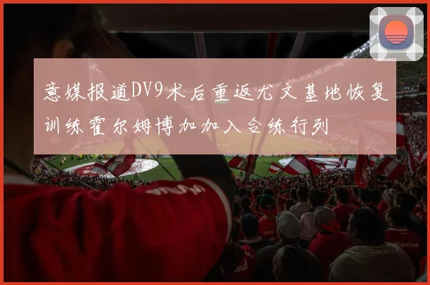 意媒报道DV9术后重返尤文基地恢复训练霍尔姆博加加入合练行列