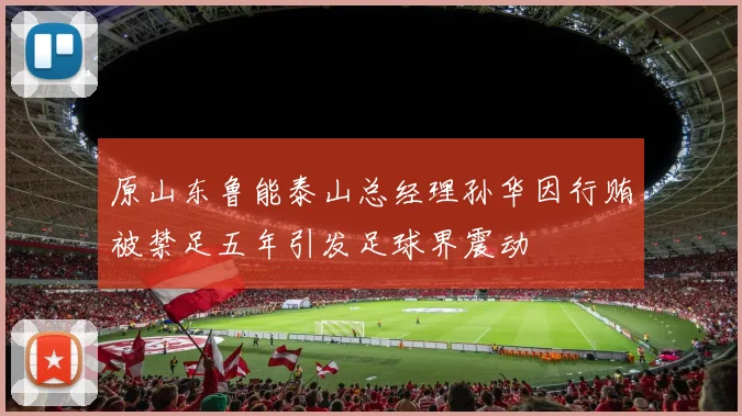 原山东鲁能泰山总经理孙华因行贿被禁足五年引发足球界震动