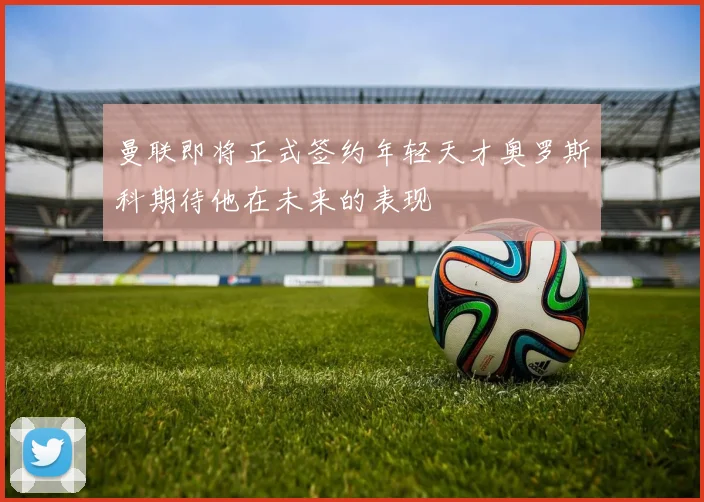 曼联即将正式签约年轻天才奥罗斯科期待他在未来的表现