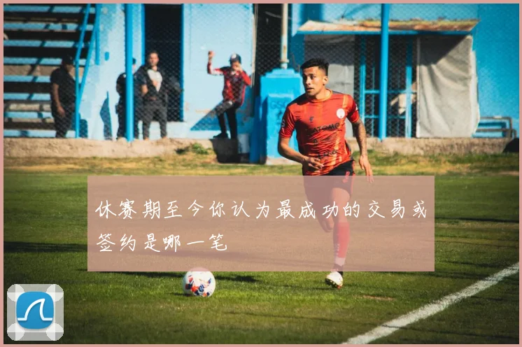 休赛期至今你认为最成功的交易或签约是哪一笔