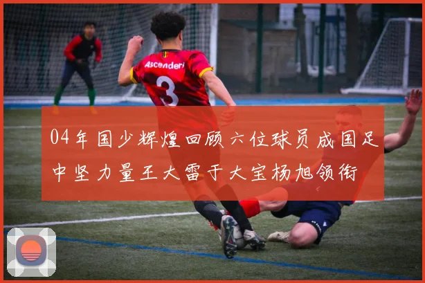 04年国少辉煌回顾六位球员成国足中坚力量王大雷于大宝杨旭领衔