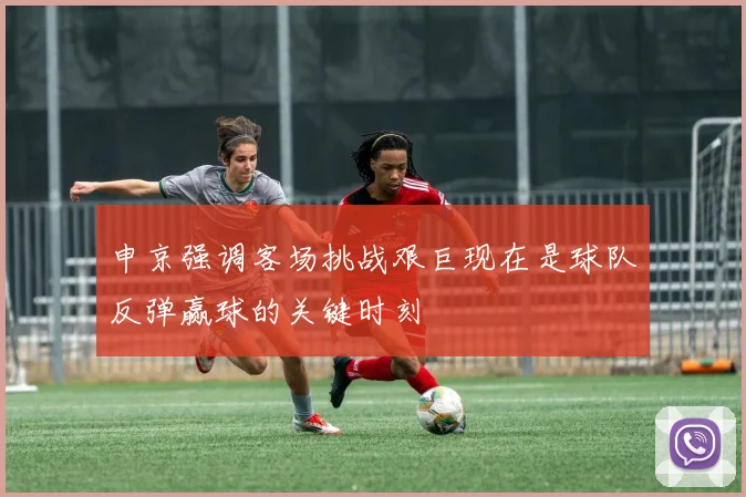 申京强调客场挑战艰巨现在是球队反弹赢球的关键时刻