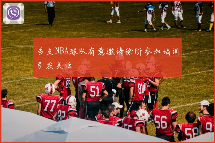 多支NBA球队有意邀请徐昕参加试训引发关注
