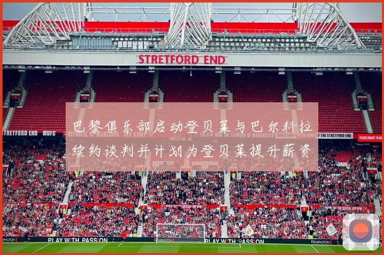 巴黎俱乐部启动登贝莱与巴尔科拉续约谈判并计划为登贝莱提升薪资待遇