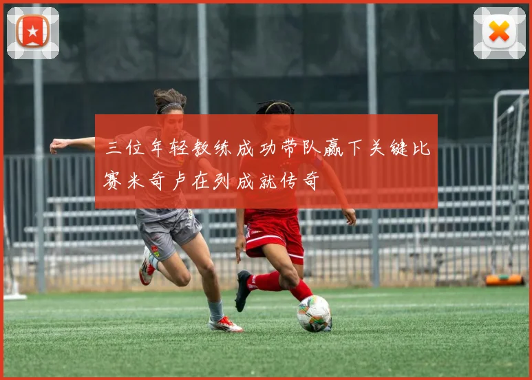 三位年轻教练成功带队赢下关键比赛米奇卢在列成就传奇
