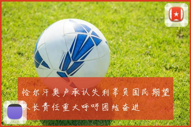 恰尔汗奥卢承认失利辜负国民期望队长责任重大呼吁团结奋进