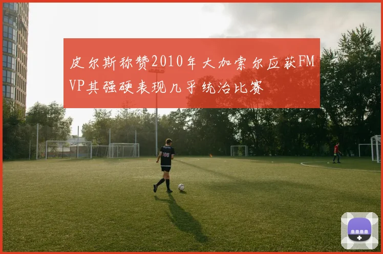 皮尔斯称赞2010年大加索尔应获FMVP其强硬表现几乎统治比赛