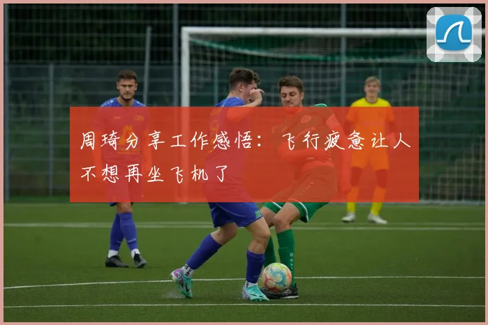 周琦分享工作感悟：飞行疲惫让人不想再坐飞机了