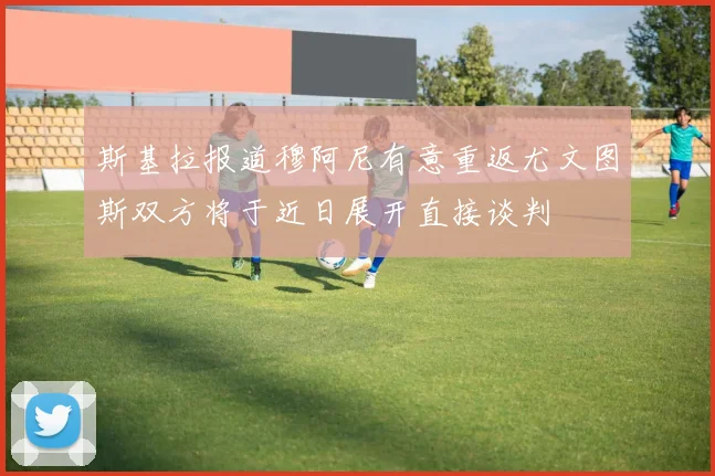 斯基拉报道穆阿尼有意重返尤文图斯双方将于近日展开直接谈判