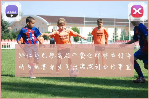 拜仁与巴黎高层午餐会即将举行海纳与纳赛尔共同出席探讨合作事宜