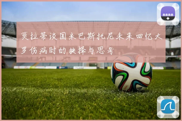 莫拉蒂谈国米巴斯托尼未来回忆大罗伤病时的抉择与思考