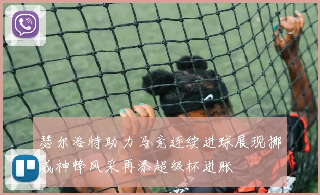 瑟尔洛特助力马竞连续进球展现挪威神锋风采再添超级杯进账