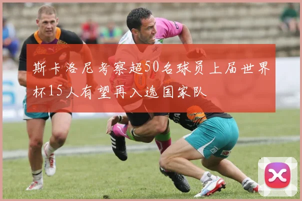 斯卡洛尼考察超50名球员上届世界杯15人有望再入选国家队