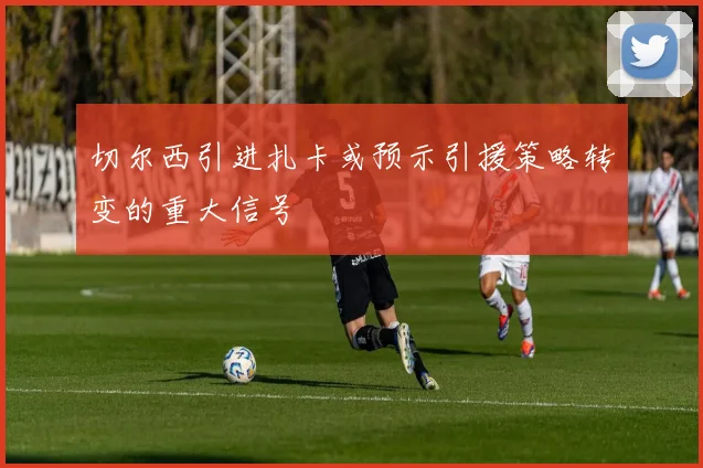 切尔西引进扎卡或预示引援策略转变的重大信号