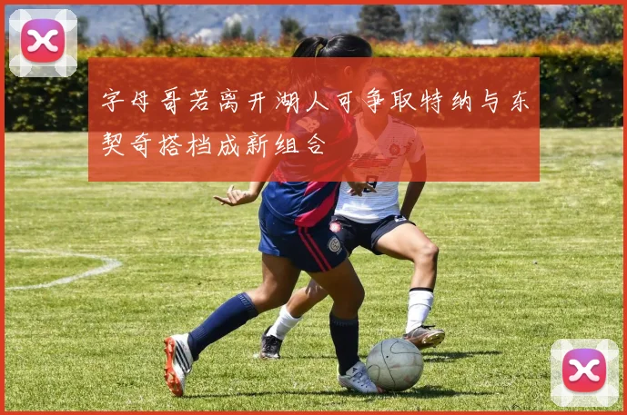 字母哥若离开湖人可争取特纳与东契奇搭档成新组合