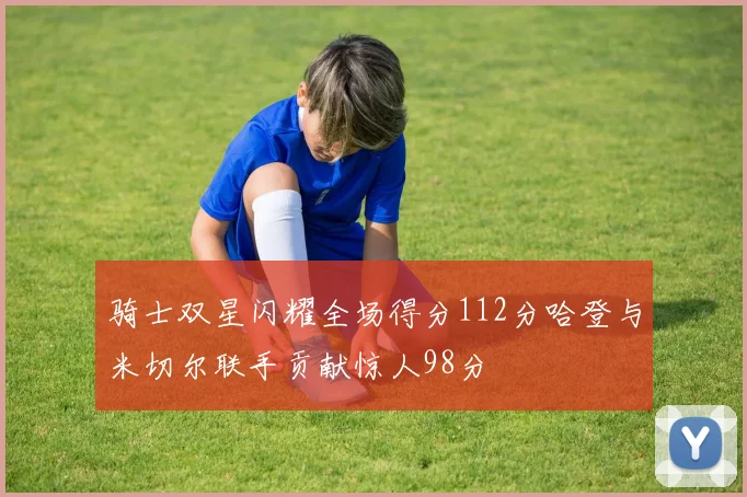 骑士双星闪耀全场得分112分哈登与米切尔联手贡献惊人98分