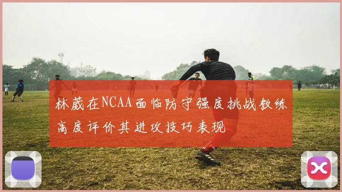 林葳在NCAA面临防守强度挑战教练高度评价其进攻技巧表现