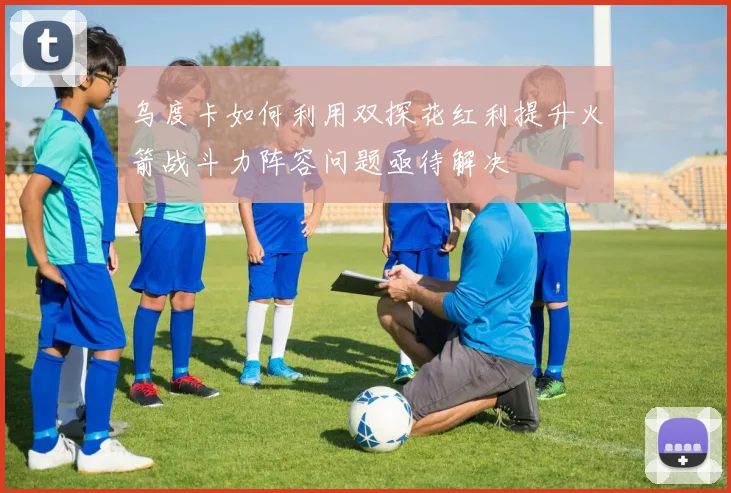 乌度卡如何利用双探花红利提升火箭战斗力阵容问题亟待解决