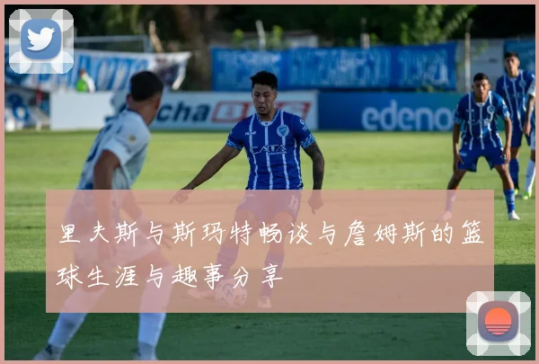 里夫斯与斯玛特畅谈与詹姆斯的篮球生涯与趣事分享