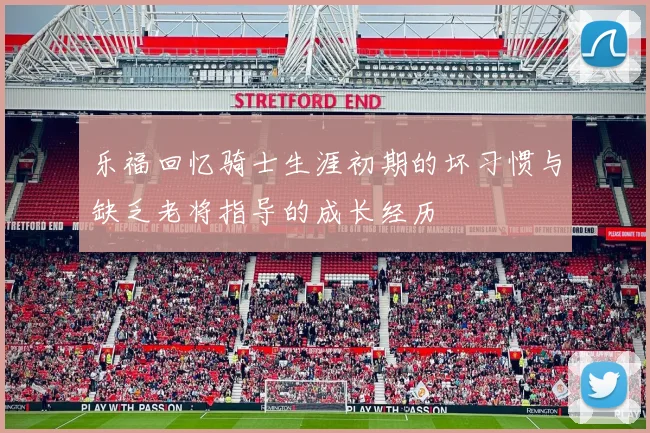 乐福回忆骑士生涯初期的坏习惯与缺乏老将指导的成长经历