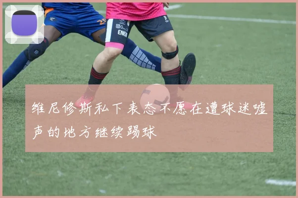 维尼修斯私下表态不愿在遭球迷嘘声的地方继续踢球