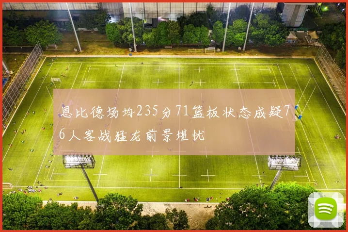 恩比德场均235分71篮板状态成疑76人客战猛龙前景堪忧