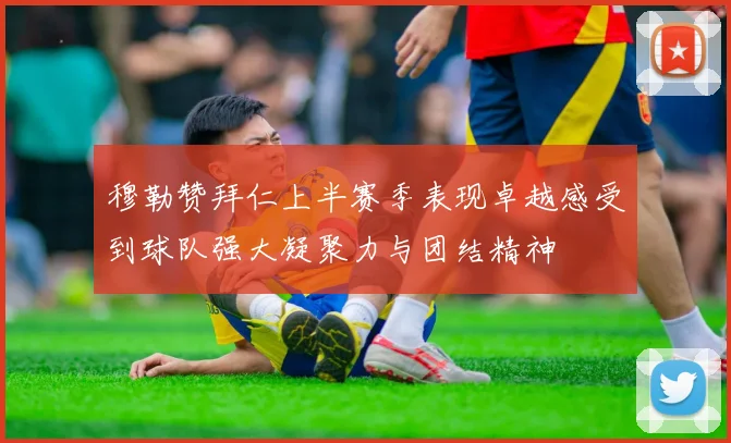 穆勒赞拜仁上半赛季表现卓越感受到球队强大凝聚力与团结精神