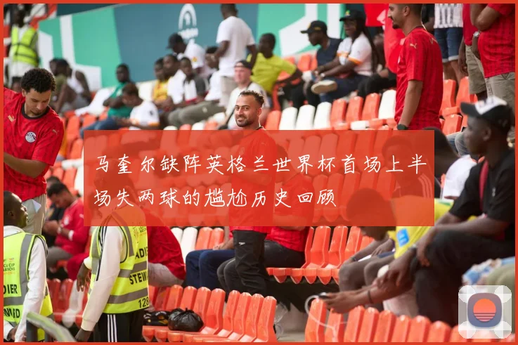 马奎尔缺阵英格兰世界杯首场上半场失两球的尴尬历史回顾