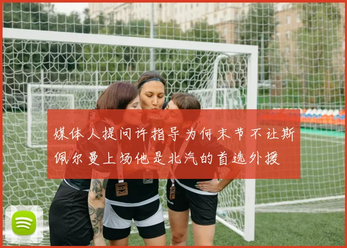 媒体人提问许指导为何末节不让斯佩尔曼上场他是北汽的首选外援