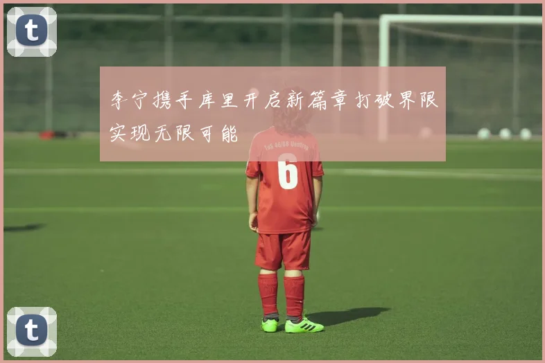 李宁携手库里开启新篇章打破界限实现无限可能