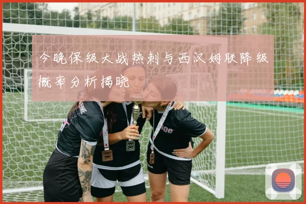 今晚保级大战热刺与西汉姆联降级概率分析揭晓